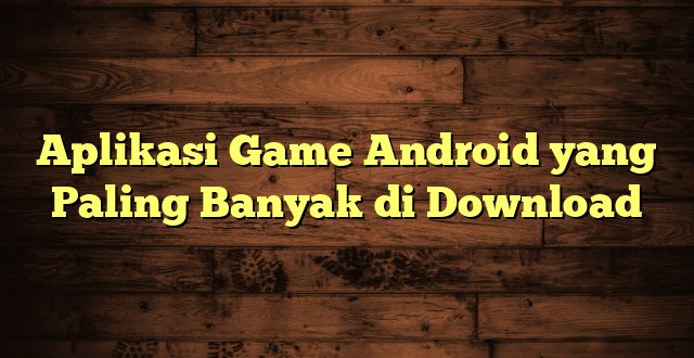 LintasYogya | Aplikasi Game Android yang Paling Banyak di Download