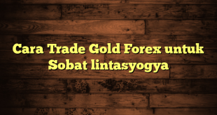 LintasYogya | Cara Trade Gold Forex untuk Sobat lintasyogya