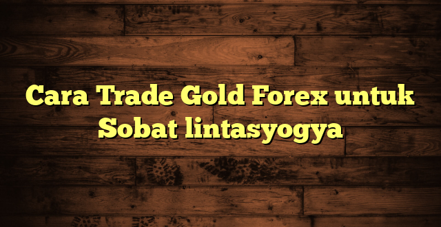 LintasYogya | Cara Trade Gold Forex untuk Sobat lintasyogya