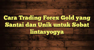 LintasYogya | Cara Trading Forex Gold yang Santai dan Unik untuk Sobat lintasyogya