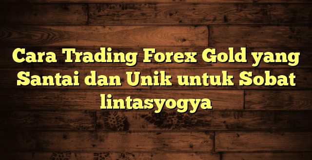 LintasYogya | Cara Trading Forex Gold yang Santai dan Unik untuk Sobat lintasyogya